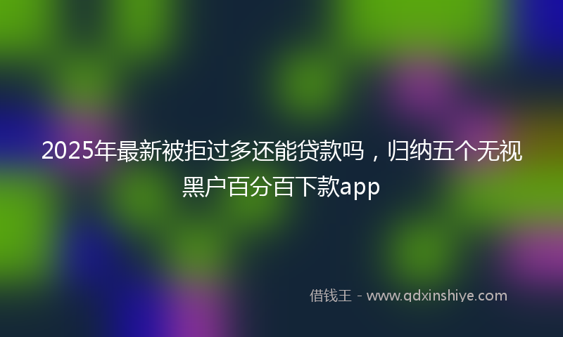 2025年最新被拒过多还能贷款吗，归纳五个无视黑户百分百下款app
