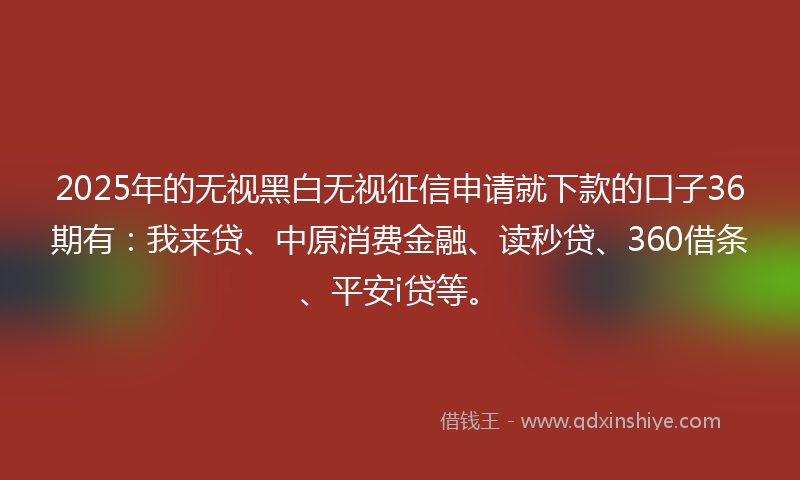 2025年的无视黑白无视征信申请就下款的口子36期有：我来贷、中原消费金融、读秒贷、360借条、平安i贷等。