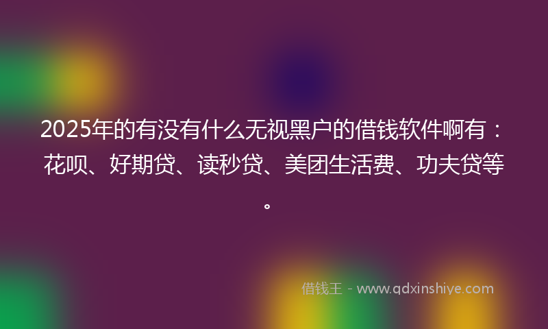 2025年的有没有什么无视黑户的借钱软件啊有：花呗、好期贷、读秒贷、美团生活费、功夫贷等。