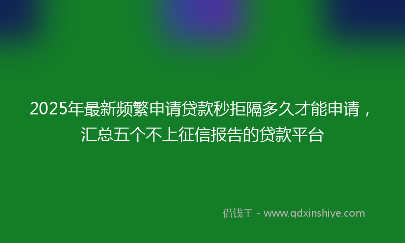 2025年最新频繁申请贷款秒拒隔多久才能申请，汇总五个不上征信报告的贷款平台