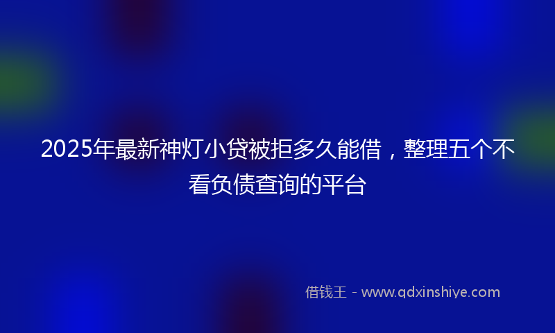2025年最新神灯小贷被拒多久能借，整理五个不看负债查询的平台
