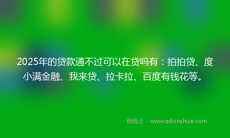2025年的贷款通不过可以在贷吗有：拍拍贷、度小满金融、我来贷、拉卡拉、百度有钱花等。