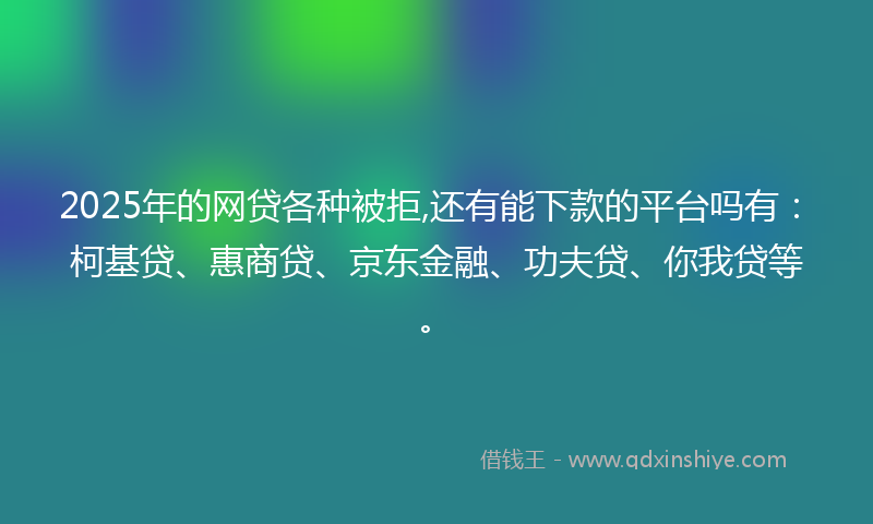 2025年的网贷各种被拒,还有能下款的平台吗有：柯基贷、惠商贷、京东金融、功夫贷、你我贷等。