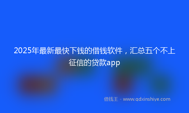 2025年最新最快下钱的借钱软件，汇总五个不上征信的贷款app
