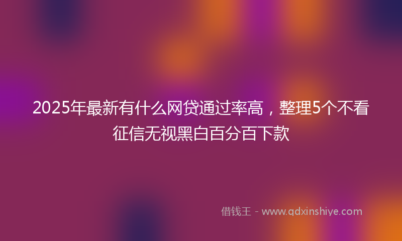 2025年最新有什么网贷通过率高，整理5个不看征信无视黑白百分百下款