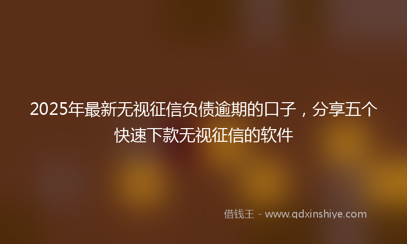 2025年最新无视征信负债逾期的口子，分享五个快速下款无视征信的软件