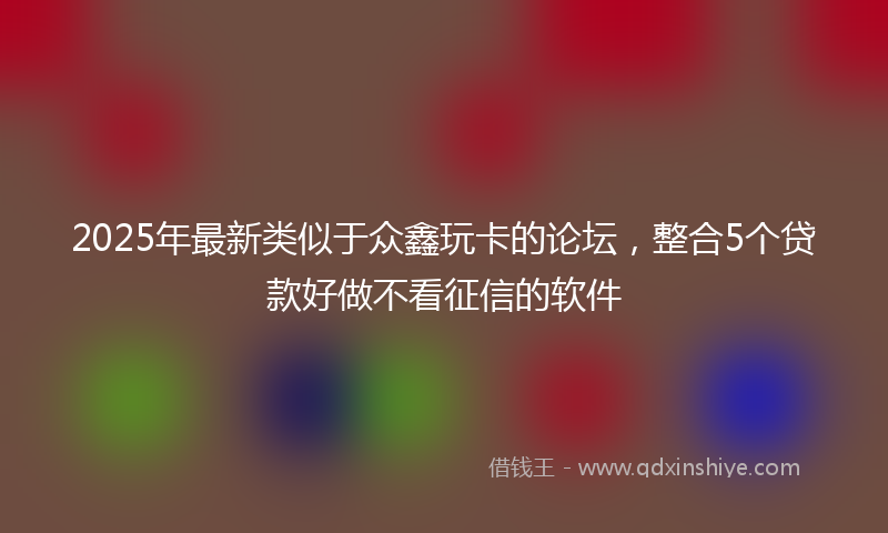 2025年最新类似于众鑫玩卡的论坛，整合5个贷款好做不看征信的软件
