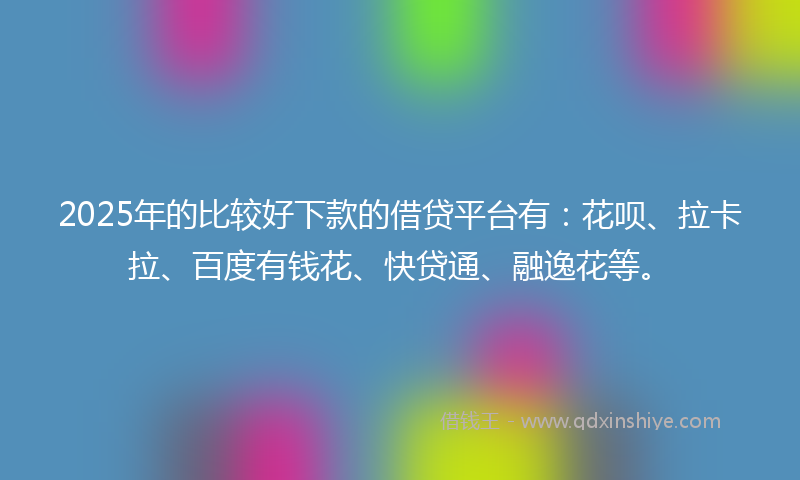 2025年的比较好下款的借贷平台有：花呗、拉卡拉、百度有钱花、快贷通、融逸花等。