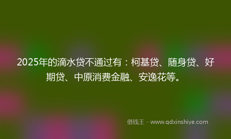 2025年的滴水贷不通过有：柯基贷、随身贷、好期贷、中原消费金融、安逸花等。