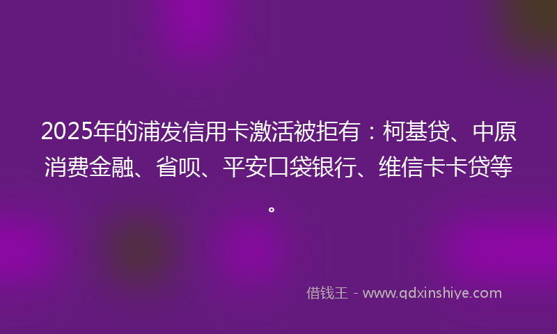 2025年的浦发信用卡激活被拒有:柯基贷、中原消费金融、省呗、平安口袋银行、维信卡卡贷等。