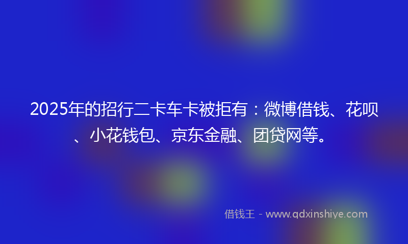 2025年的招行二卡车卡被拒有：微博借钱、花呗、小花钱包、京东金融、团贷网等。