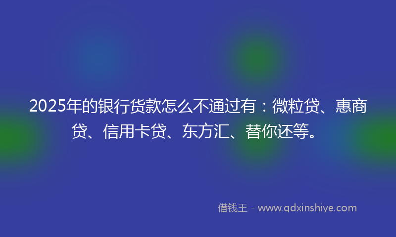 2025年的银行货款怎么不通过有：微粒贷、惠商贷、信用卡贷、东方汇、替你还等。