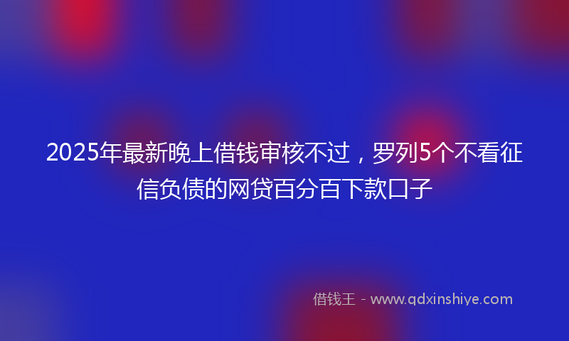 2025年最新晚上借钱审核不过，罗列5个不看征信负债的网贷百分百下款口子