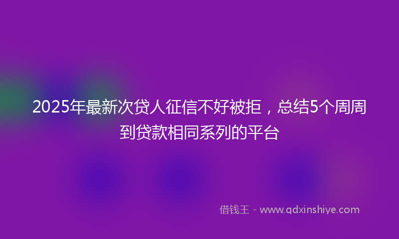 2025年最新次贷人征信不好被拒，总结5个周周到贷款相同系列的平台