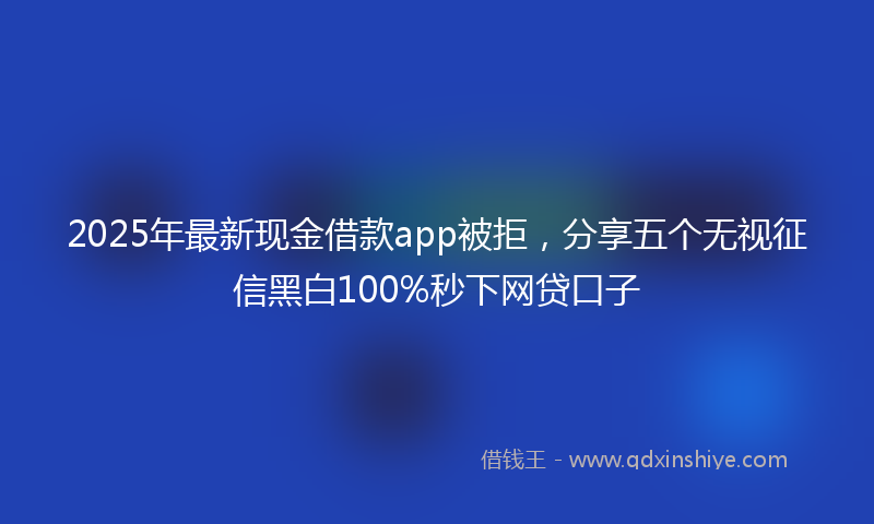 2025年最新现金借款app被拒，分享五个无视征信黑白100%秒下网贷口子