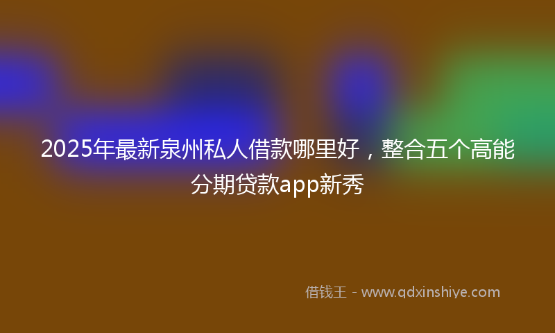 2025年最新泉州私人借款哪里好，整合五个高能分期贷款app新秀