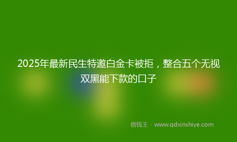 2025年最新民生特邀白金卡被拒，整合五个无视双黑能下款的口子