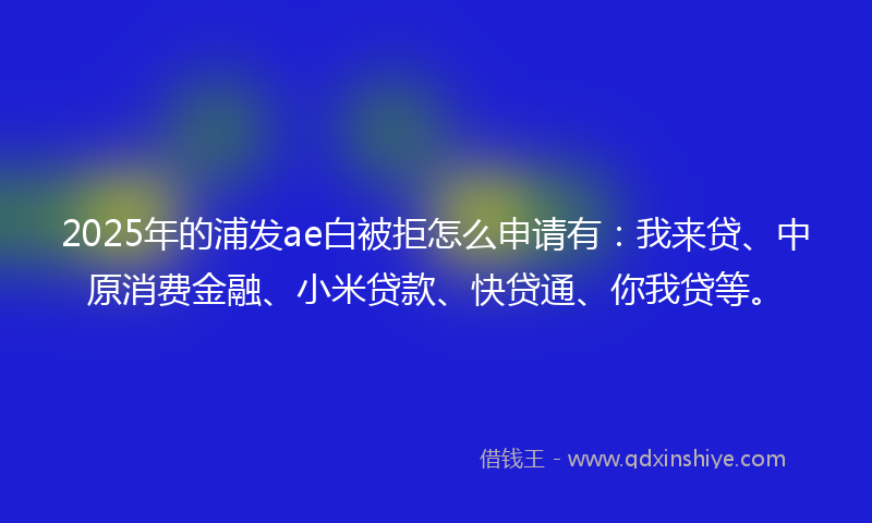 2025年的浦发ae白被拒怎么申请有：我来贷、中原消费金融、小米贷款、快贷通、你我贷等。