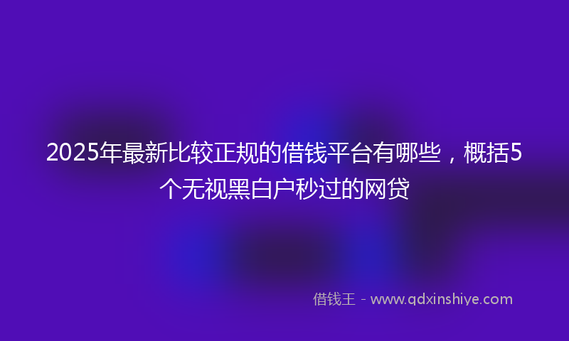 2025年最新比较正规的借钱平台有哪些，概括5个无视黑白户秒过的网贷