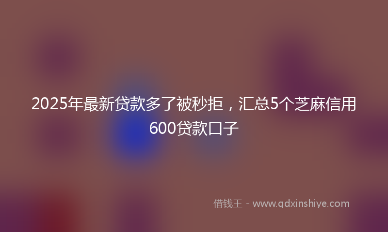 2025年最新贷款多了被秒拒，汇总5个芝麻信用600贷款口子