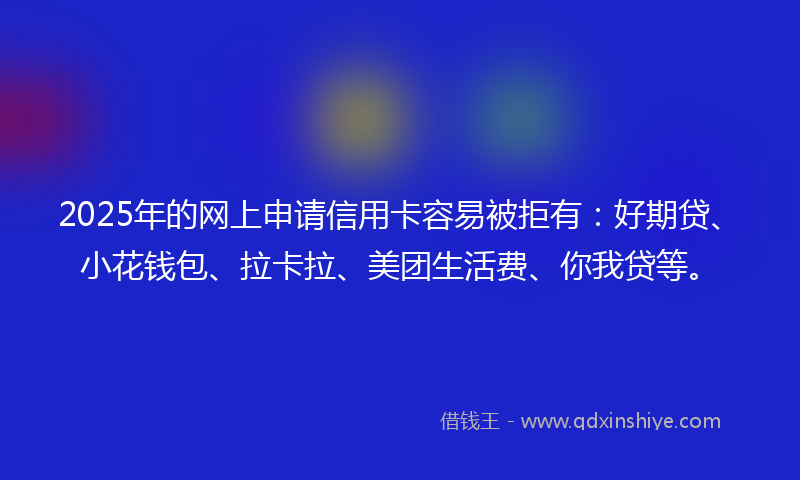 2025年的网上申请信用卡容易被拒有：好期贷、小花钱包、拉卡拉、美团生活费、你我贷等。