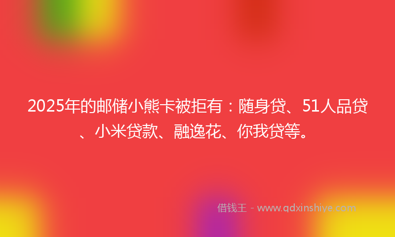 2025年的邮储小熊卡被拒有：随身贷、51人品贷、小米贷款、融逸花、你我贷等。