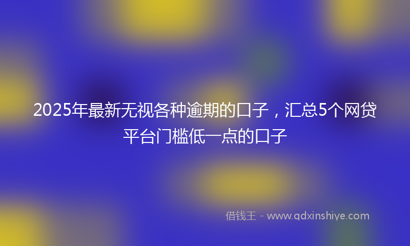 2025年最新无视各种逾期的口子，汇总5个网贷平台门槛低一点的口子