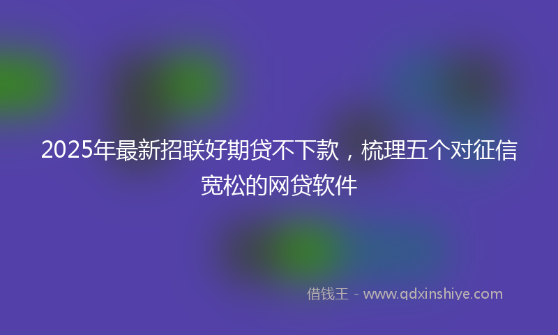 2025年最新招联好期贷不下款，梳理五个对征信宽松的网贷软件