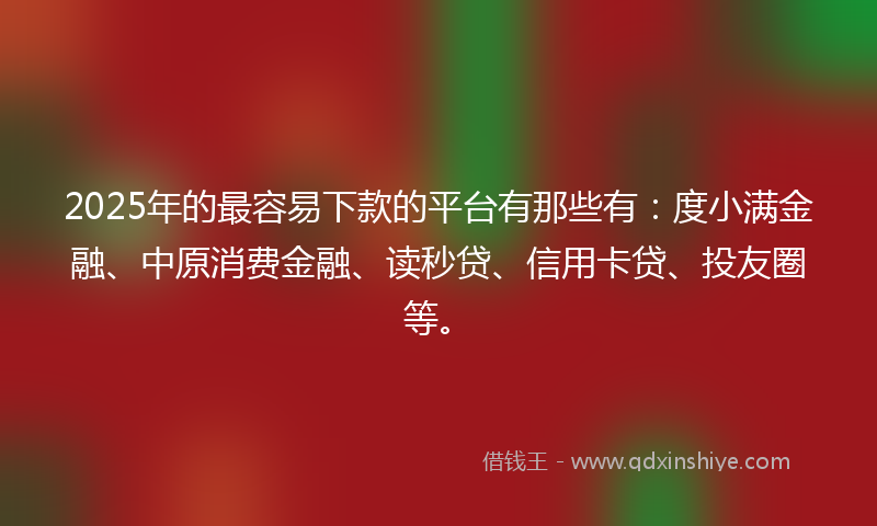 2025年的最容易下款的平台有那些有：度小满金融、中原消费金融、读秒贷、信用卡贷、投友圈等。