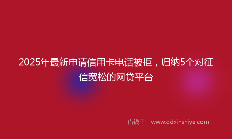 2025年最新申请信用卡电话被拒，归纳5个对征信宽松的网贷平台