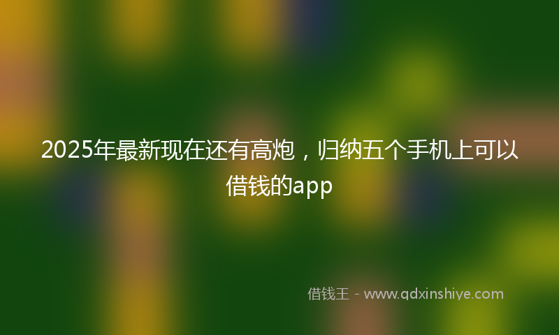 2025年最新现在还有高炮，归纳五个手机上可以借钱的app
