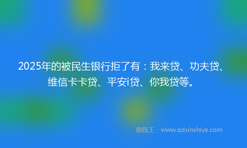2025年的被民生银行拒了有：我来贷、功夫贷、维信卡卡贷、平安i贷、你我贷等。