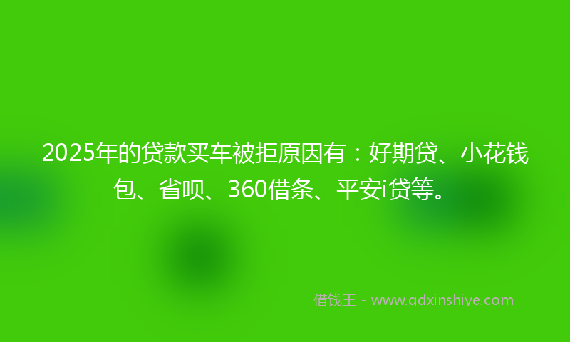 2025年的贷款买车被拒原因有：好期贷、小花钱包、省呗、360借条、平安i贷等。