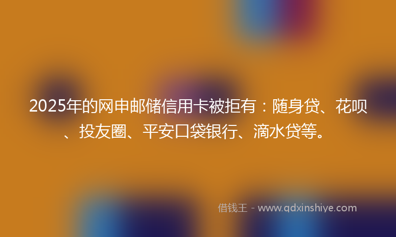 2025年的网申邮储信用卡被拒有：随身贷、花呗、投友圈、平安口袋银行、滴水贷等。