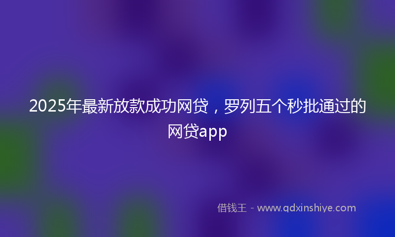 2025年最新放款成功网贷，罗列五个秒批通过的网贷app