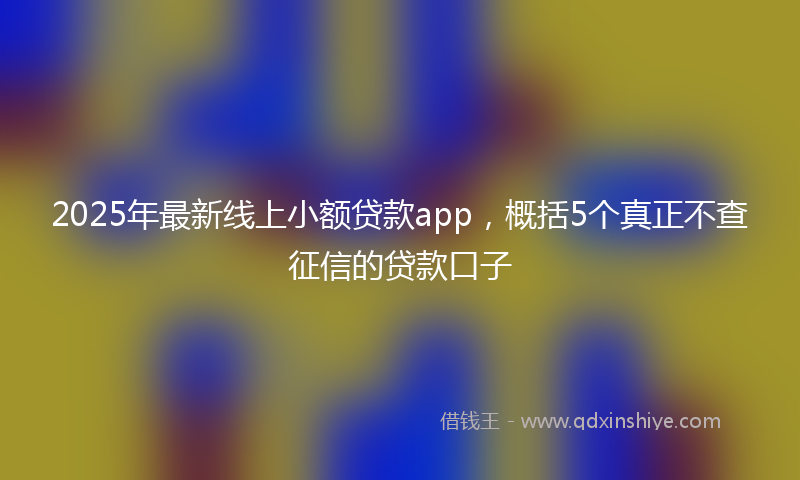 2025年最新线上小额贷款app，概括5个真正不查征信的贷款口子