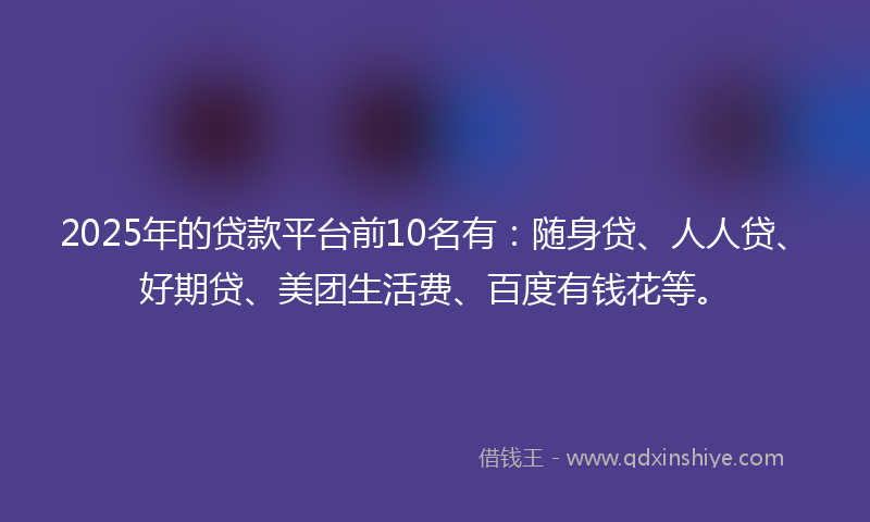 2025年的贷款平台前10名有：随身贷、人人贷、好期贷、美团生活费、百度有钱花等。