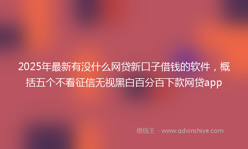 2025年最新有没什么网贷新口子借钱的软件，概括五个不看征信无视黑白百分百下款网贷app