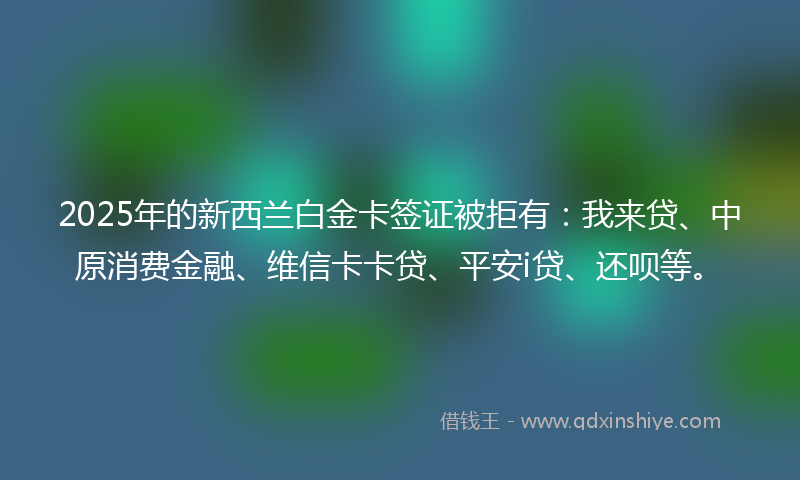 2025年的新西兰白金卡签证被拒有：我来贷、中原消费金融、维信卡卡贷、平安i贷、还呗等。