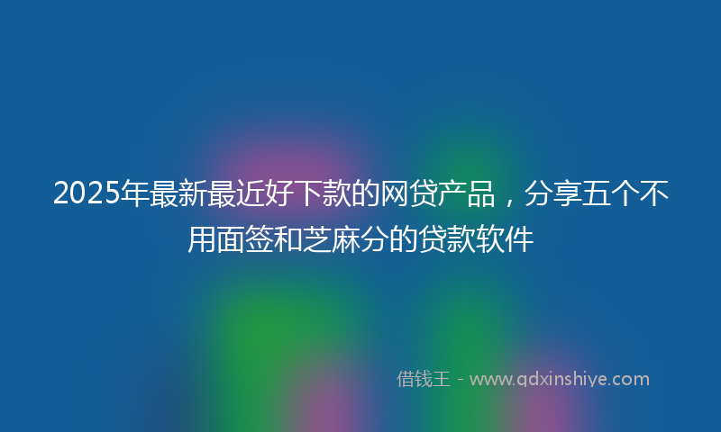 2025年最新最近好下款的网贷产品，分享五个不用面签和芝麻分的贷款软件