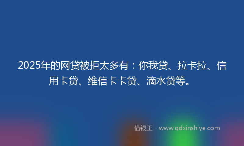 2025年的网贷被拒太多有：你我贷、拉卡拉、信用卡贷、维信卡卡贷、滴水贷等。