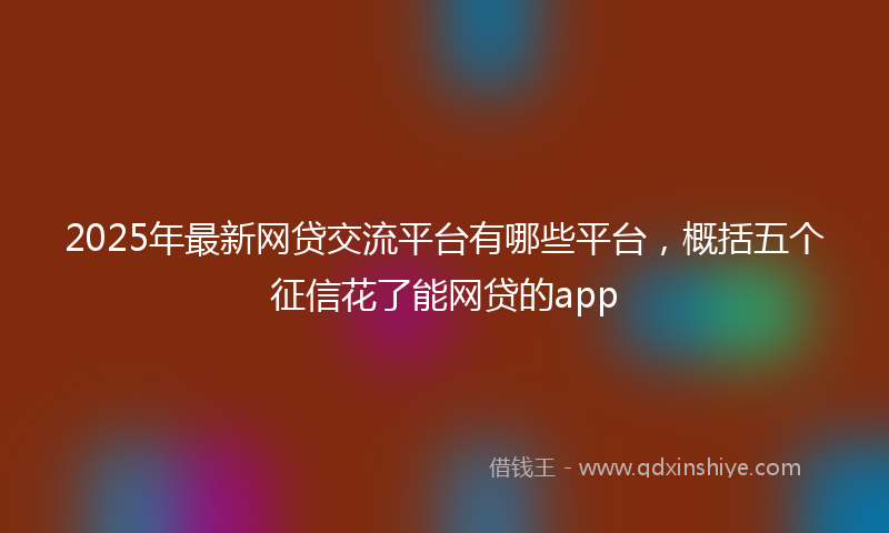 2025年最新网贷交流平台有哪些平台，概括五个征信花了能网贷的app