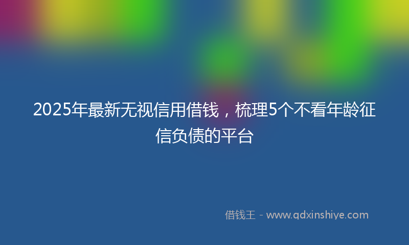 2025年最新无视信用借钱，梳理5个不看年龄征信负债的平台