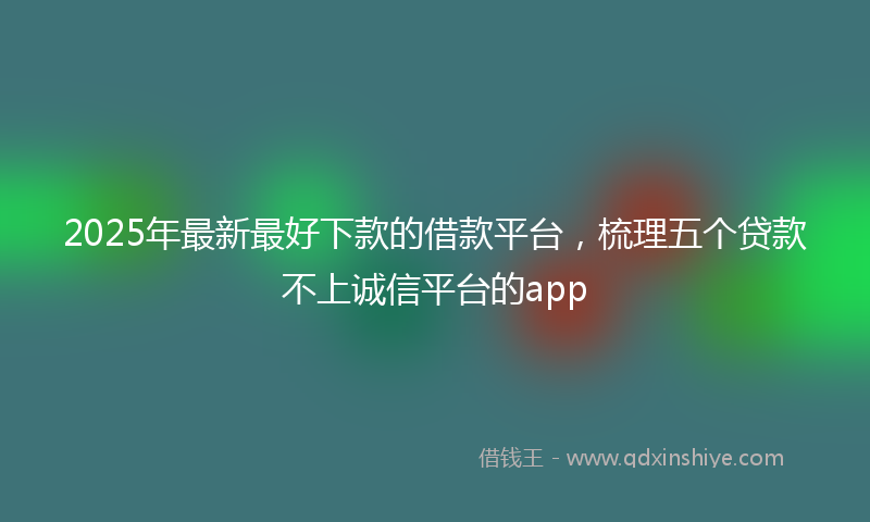 2025年最新最好下款的借款平台，梳理五个贷款不上诚信平台的app