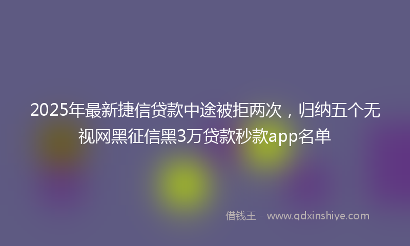 2025年最新捷信贷款中途被拒两次，归纳五个无视网黑征信黑3万贷款秒款app名单