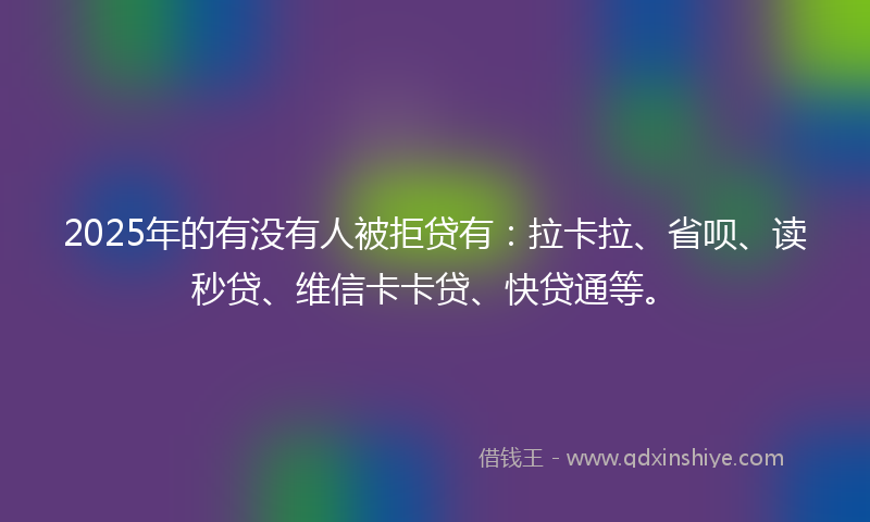 2025年的有没有人被拒贷有：拉卡拉、省呗、读秒贷、维信卡卡贷、快贷通等。