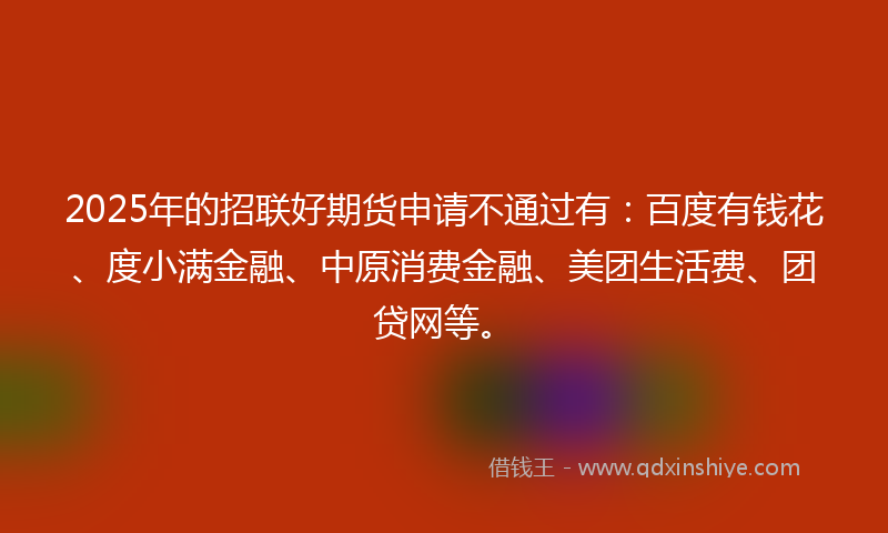 2025年的招联好期货申请不通过有：百度有钱花、度小满金融、中原消费金融、美团生活费、团贷网等。