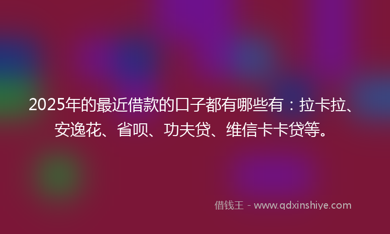 2025年的最近借款的口子都有哪些有：拉卡拉、安逸花、省呗、功夫贷、维信卡卡贷等。