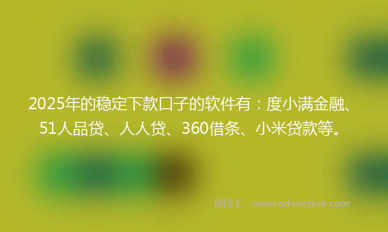 2025年的稳定下款口子的软件有：度小满金融、51人品贷、人人贷、360借条、小米贷款等。