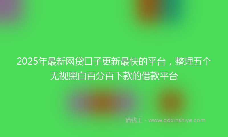 2025年最新网贷口子更新最快的平台，整理五个无视黑白百分百下款的借款平台